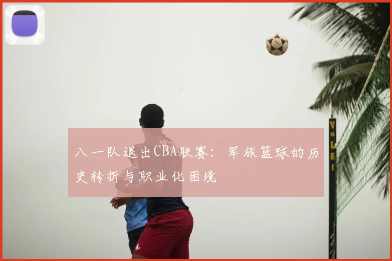 八一队退出CBA联赛：军旅篮球的历史转折与职业化困境