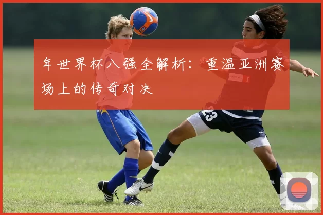年世界杯八强全解析:重温亚洲赛场上的传奇对决