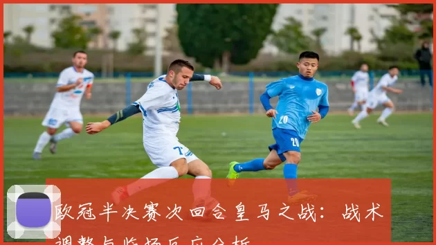 欧冠半决赛次回合皇马之战：战术调整与临场反应分析
