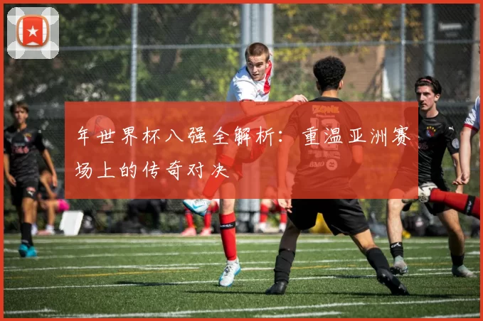 年世界杯八强全解析:重温亚洲赛场上的传奇对决