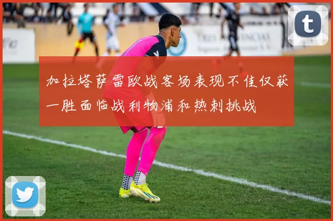 加拉塔萨雷欧战客场表现不佳仅获一胜面临战利物浦和热刺挑战