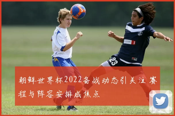朝鲜世界杯2022备战动态引关注 赛程与阵容安排成焦点